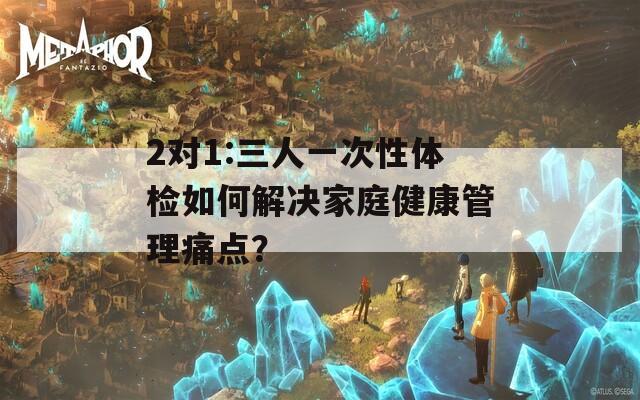 2对1:三人一次性体检如何解决家庭健康管理痛点？