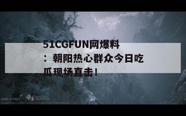 51CGFUN网爆料：朝阳热心群众今日吃瓜现场直击！