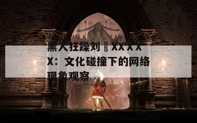 黑人狂躁刘玥XXⅩXX：文化碰撞下的网络现象观察