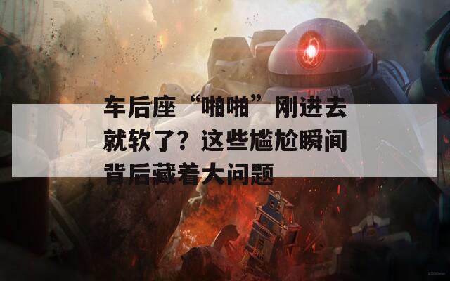 车后座“啪啪”刚进去就软了？这些尴尬瞬间背后藏着大问题