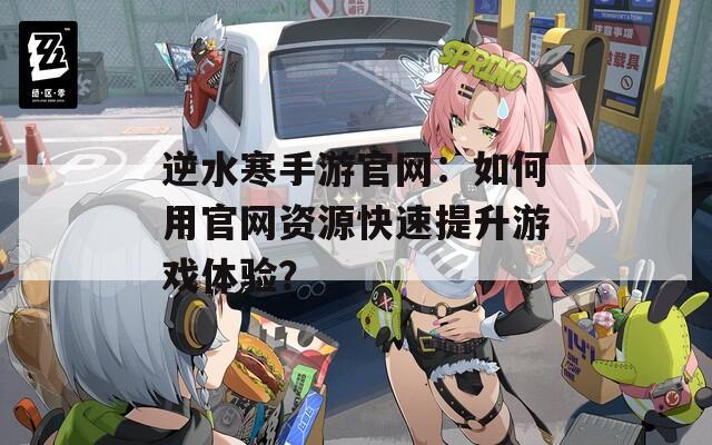 逆水寒手游官网：如何用官网资源快速提升游戏体验？