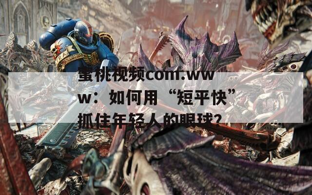 蜜桃视频com.www：如何用“短平快”抓住年轻人的眼球？