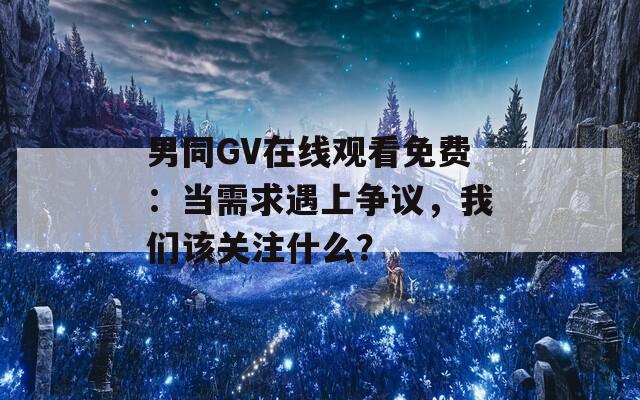 男同GV在线观看免费：当需求遇上争议，我们该关注什么？