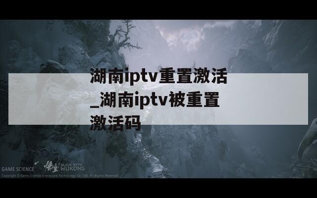 湖南iptv重置激活_湖南iptv被重置激活码