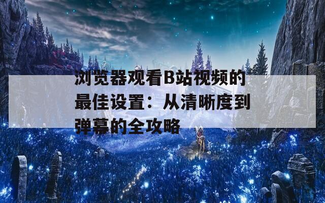 浏览器观看B站视频的最佳设置：从清晰度到弹幕的全攻略