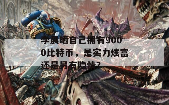 李晨晒自己拥有9000比特币，是实力炫富还是另有隐情？