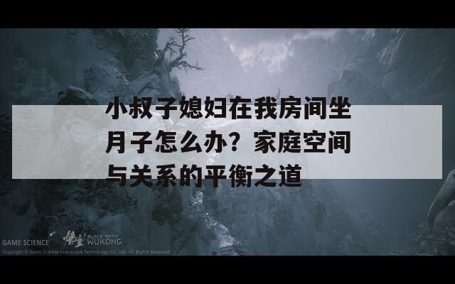 小叔子媳妇在我房间坐月子怎么办？家庭空间与关系的平衡之道