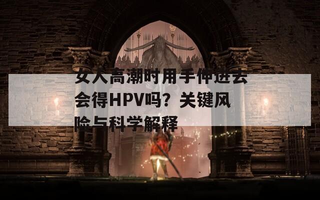 女人高潮时用手伸进去会得HPV吗？关键风险与科学解释