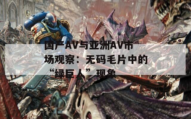 国产AV与亚洲AV市场观察：无码毛片中的“绿巨人”现象