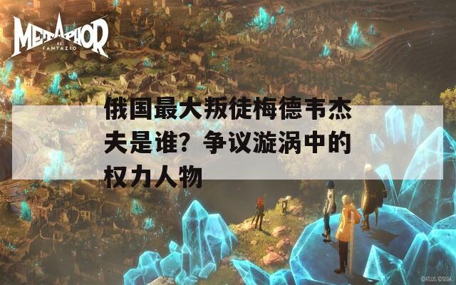 俄国最大叛徒梅德韦杰夫是谁？争议漩涡中的权力人物