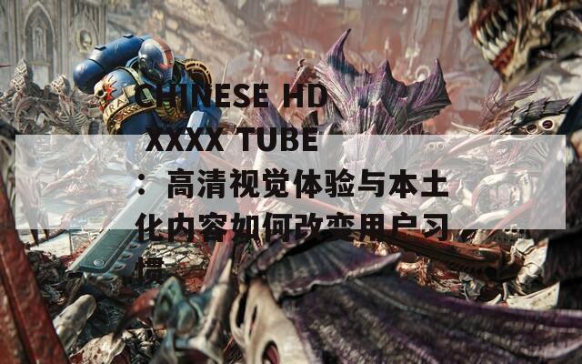 CHINESE HD XXXX TUBE：高清视觉体验与本土化内容如何改变用户习惯