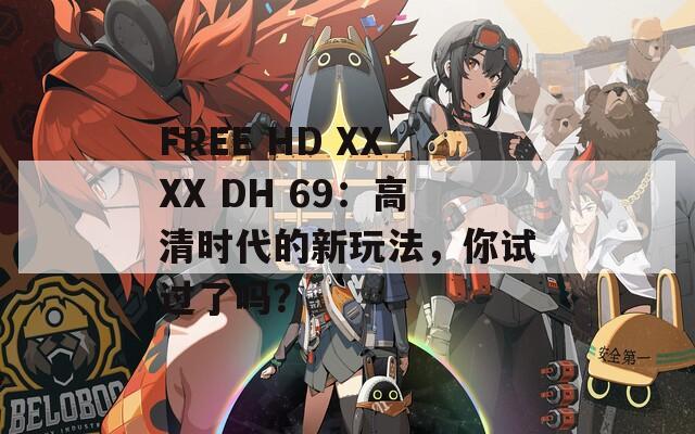 FREE HD XXXX DH 69：高清时代的新玩法，你试过了吗？