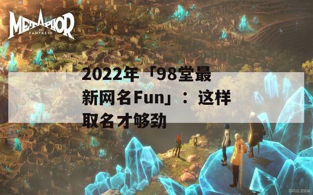 2022年「98堂最新网名Fun」：这样取名才够劲