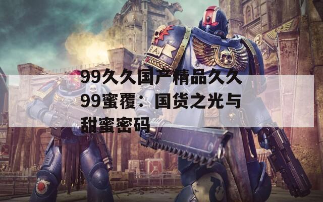 99久久国产精品久久99蜜覆：国货之光与甜蜜密码