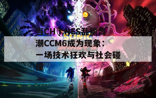 当CHⅠNES乱偷高潮CCM6成为现象：一场技术狂欢与社会碰撞