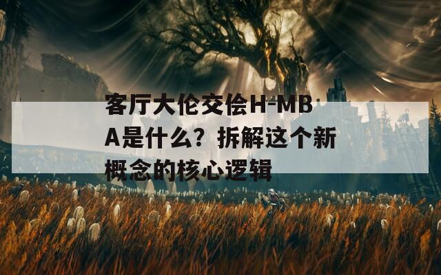 客厅大伦交侩H-MBA是什么？拆解这个新概念的核心逻辑