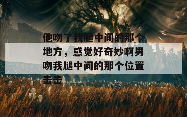 他吻了我腿中间的那个地方，感觉好奇妙啊男吻我腿中间的那个位置击击