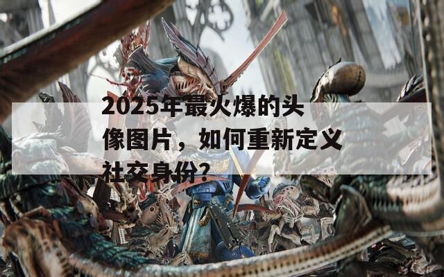 2025年最火爆的头像图片，如何重新定义社交身份？