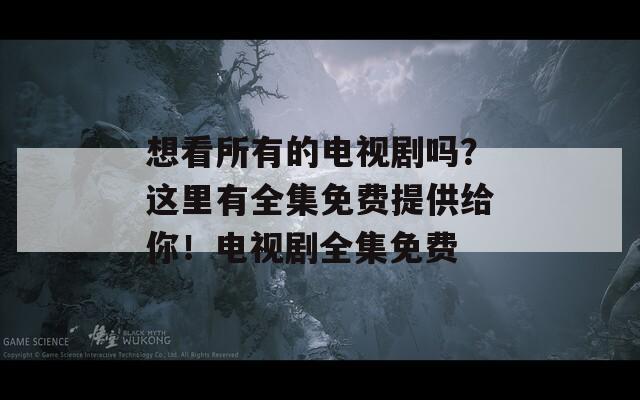 想看所有的电视剧吗？这里有全集免费提供给你！电视剧全集免费