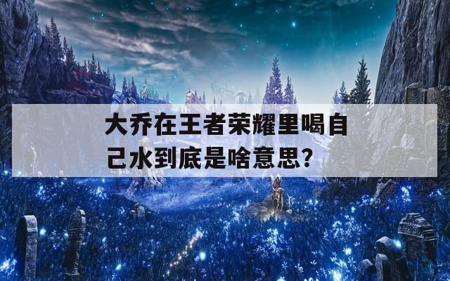 大乔在王者荣耀里喝自己水到底是啥意思？