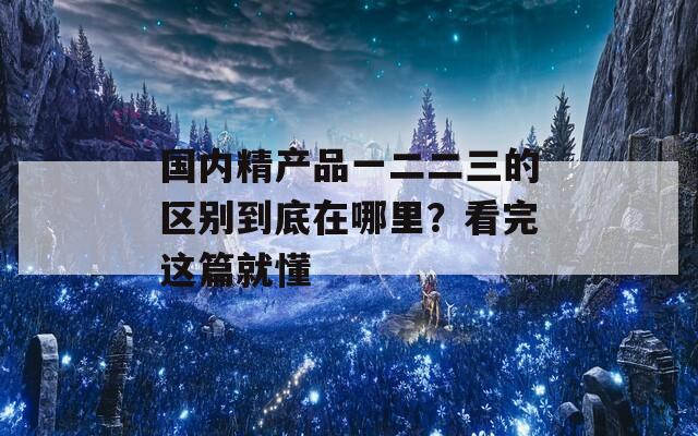 国内精产品一二二三的区别到底在哪里？看完这篇就懂