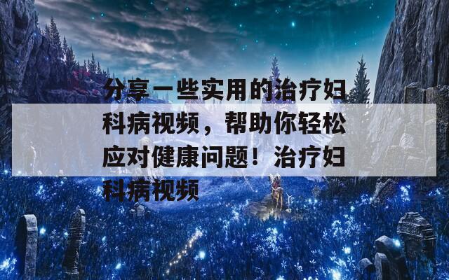 分享一些实用的治疗妇科病视频，帮助你轻松应对健康问题！治疗妇科病视频