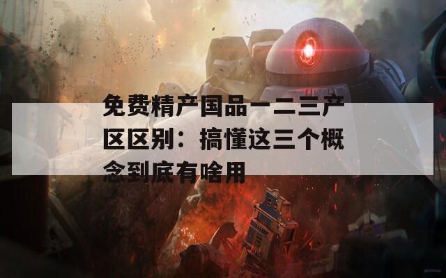 免费精产国品一二三产区区别：搞懂这三个概念到底有啥用