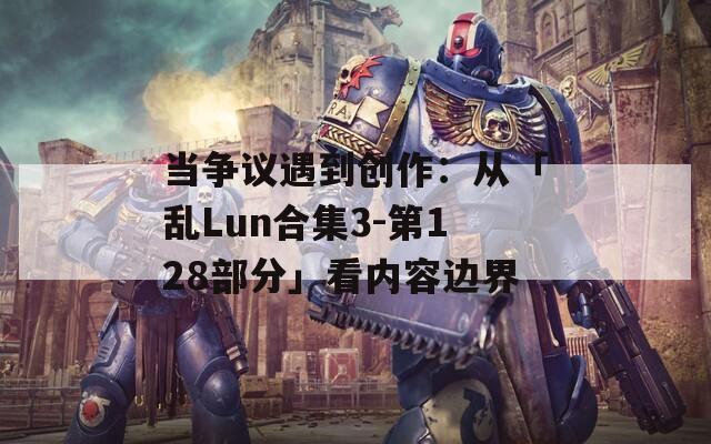 当争议遇到创作：从「乱Lun合集3-第128部分」看内容边界