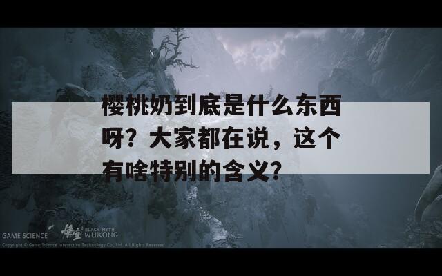 樱桃奶到底是什么东西呀？大家都在说，这个有啥特别的含义？