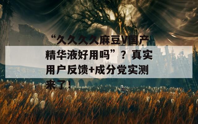 “久久久久麻豆V国产精华液好用吗”？真实用户反馈+成分党实测来了！