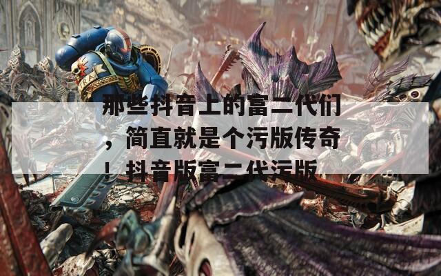 那些抖音上的富二代们，简直就是个污版传奇！抖音版富二代污版