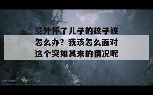 意外怀了儿子的孩子该怎么办？我该怎么面对这个突如其来的情况呢？