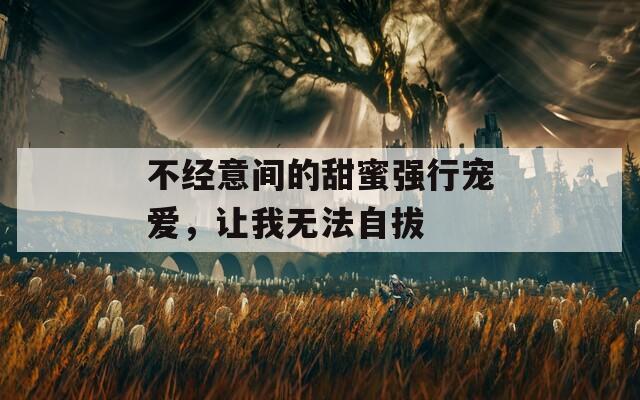 不经意间的甜蜜强行宠爱，让我无法自拔