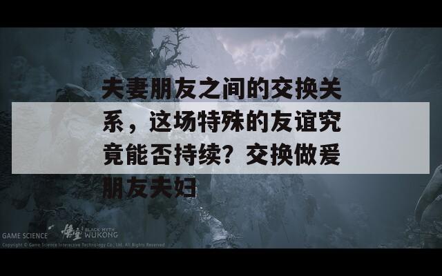 夫妻朋友之间的交换关系，这场特殊的友谊究竟能否持续？交换做爰朋友夫妇