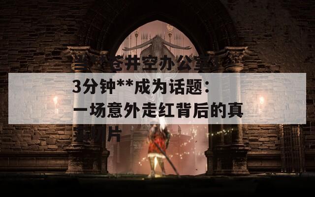 当**苍井空办公室33分钟**成为话题：一场意外走红背后的真实切片