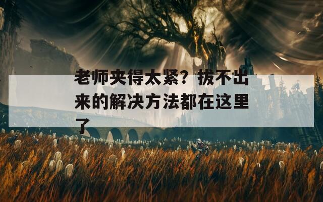 老师夹得太紧？拔不出来的解决方法都在这里了