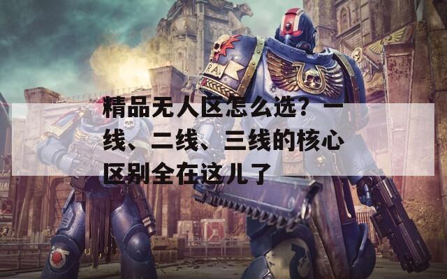 精品无人区怎么选？一线、二线、三线的核心区别全在这儿了