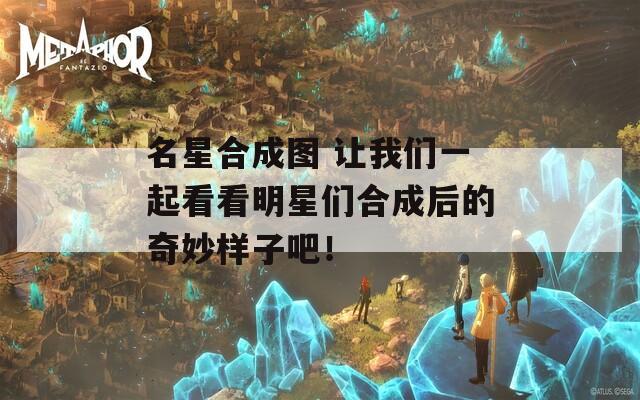 名星合成图 让我们一起看看明星们合成后的奇妙样子吧！