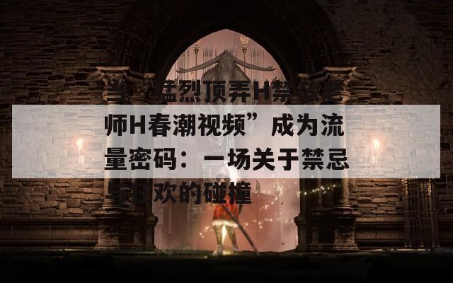 当“猛烈顶弄H禁欲老师H春潮视频”成为流量密码：一场关于禁忌与狂欢的碰撞