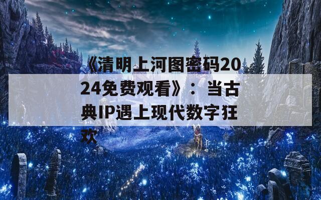 《清明上河图密码2024免费观看》：当古典IP遇上现代数字狂欢