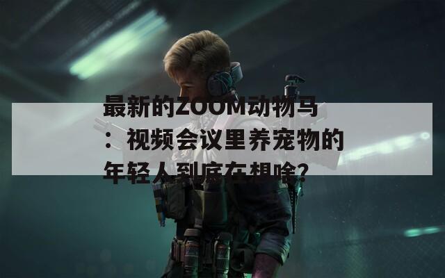 最新的ZOOM动物马：视频会议里养宠物的年轻人到底在想啥？