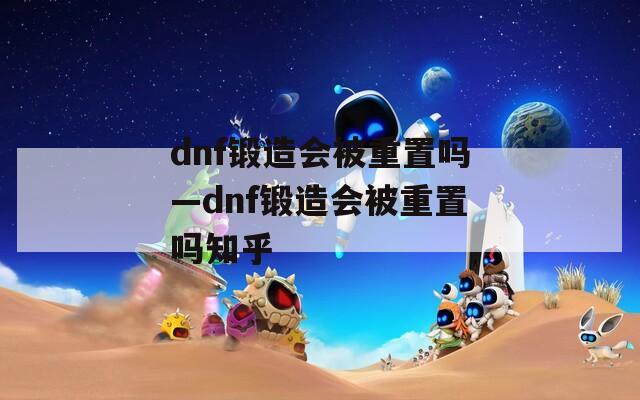 dnf锻造会被重置吗—dnf锻造会被重置吗知乎