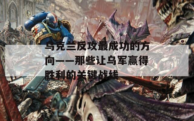 乌克兰反攻最成功的方向——那些让乌军赢得胜利的关键战线