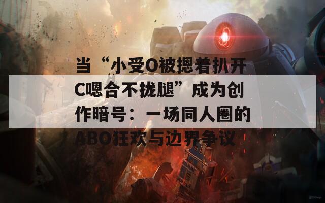 当“小受O被摁着扒开C嗯合不拢腿”成为创作暗号：一场同人圈的ABO狂欢与边界争议