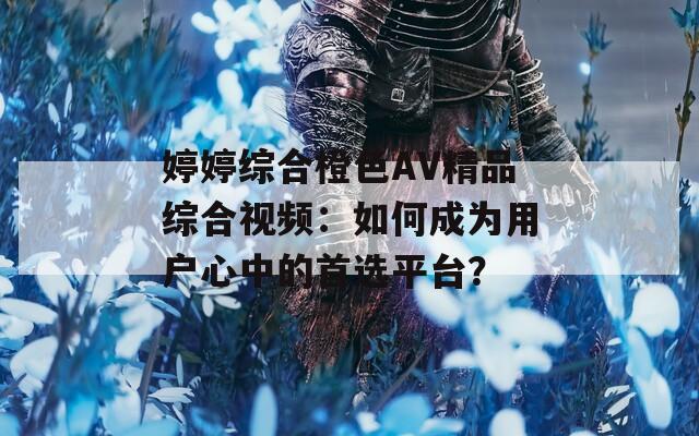 婷婷综合橙色AV精品综合视频：如何成为用户心中的首选平台？