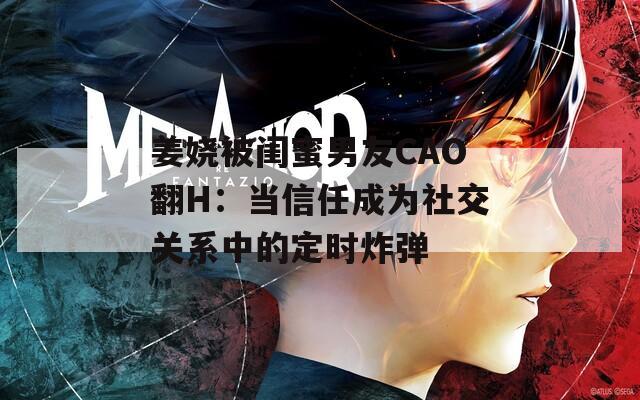 姜娆被闺蜜男友CAO翻H：当信任成为社交关系中的定时炸弹