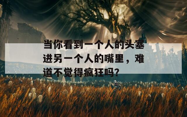 当你看到一个人的头塞进另一个人的嘴里，难道不觉得疯狂吗？