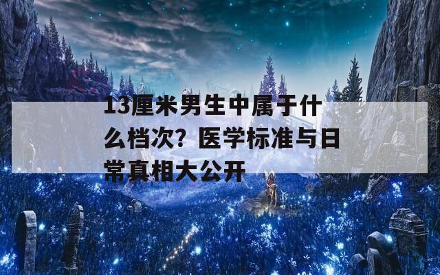 13厘米男生中属于什么档次？医学标准与日常真相大公开