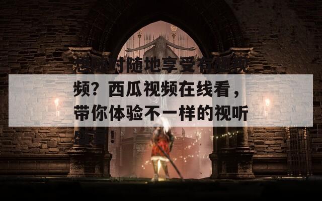 想随时随地享受有趣视频？西瓜视频在线看，带你体验不一样的视听盛宴！