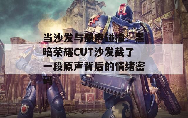 当沙发与原声碰撞：黑暗荣耀CUT沙发截了一段原声背后的情绪密码